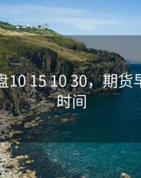 期货早盘10 15 10 30，期货早盘挂单时间