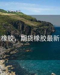 期货橡胶，期货橡胶最新消息