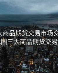 我国三大商品期货交易市场交易品种，我国三大商品期货交易所