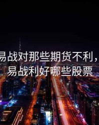 中美贸易战对那些期货不利，中美贸易战利好哪些股票