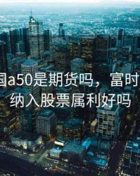富时中国a50是期货吗，富时中国a50纳入股票属利好吗