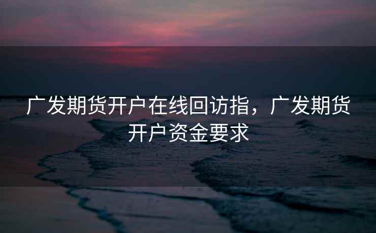 广发期货开户在线回访指，广发期货开户资金要求