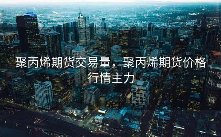 聚丙烯期货交易量，聚丙烯期货价格行情主力
