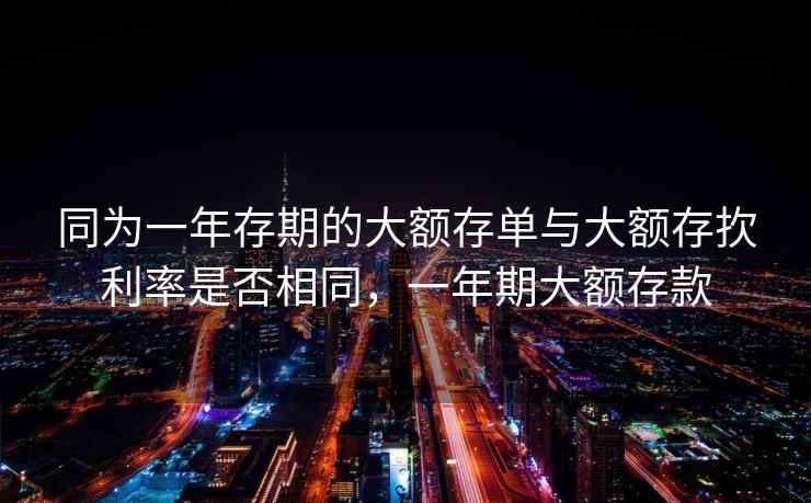 同为一年存期的大额存单与大额存扻利率是否相同，一年期大额存款