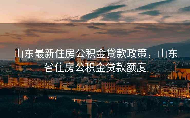 山东最新住房公积金贷款政策，山东省住房公积金贷款额度