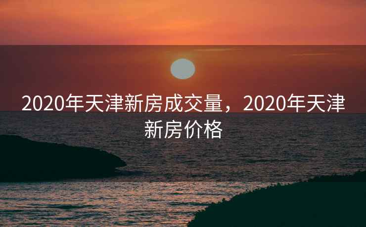 2020年天津新房成交量，2020年天津新房价格