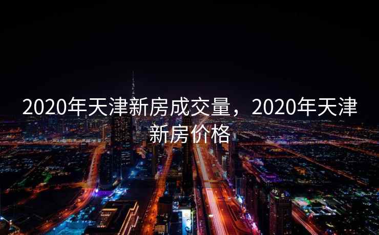 2020年天津新房成交量，2020年天津新房价格