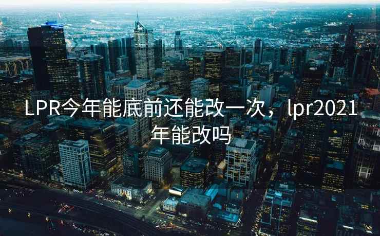 LPR今年能底前还能改一次,lpr2021年能改吗 LPR今年能底前还能改一次,lpr2021年能改吗