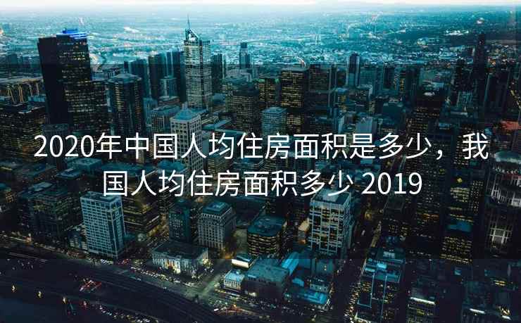 2020年中国人均住房面积是多少，我国人均住房面积多少 2019