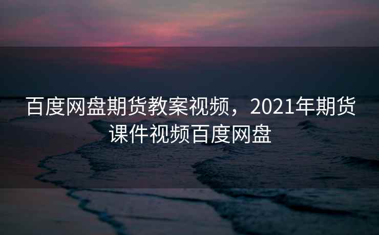 百度网盘期货教案视频，2021年期货课件视频百度网盘