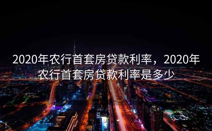 2020年农行首套房贷款利率，2020年农行首套房贷款利率是多少