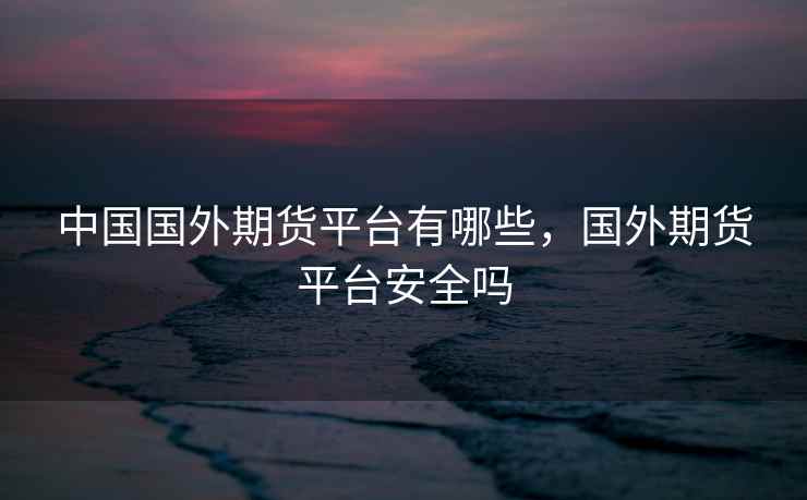 中国国外期货平台有哪些，国外期货平台安全吗