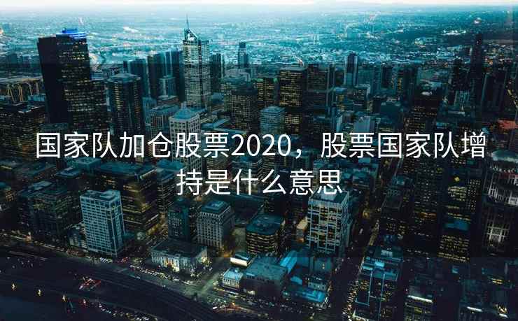 国家队加仓股票2020，股票国家队增持是什么意思