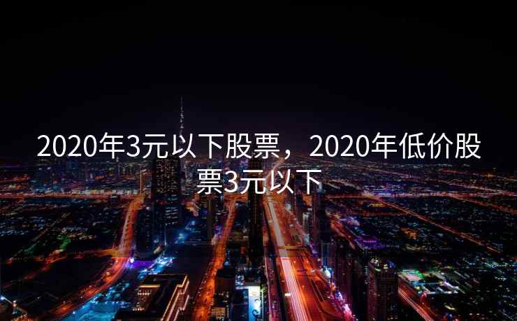 2020年3元以下股票，2020年低价股票3元以下