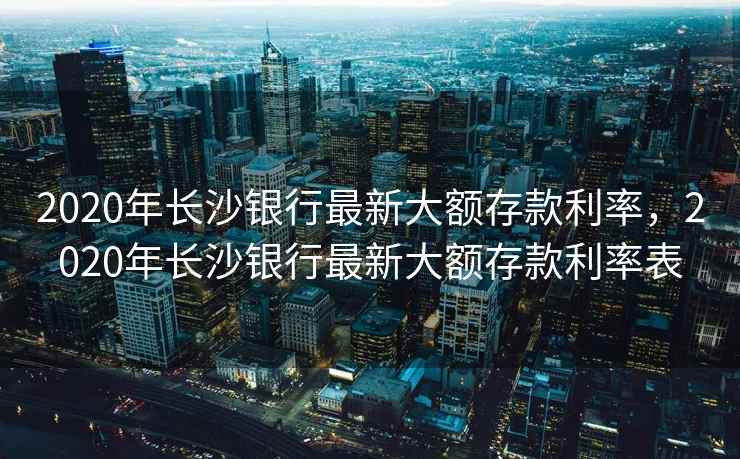 2020年长沙银行最新大额存款利率，2020年长沙银行最新大额存款利率表