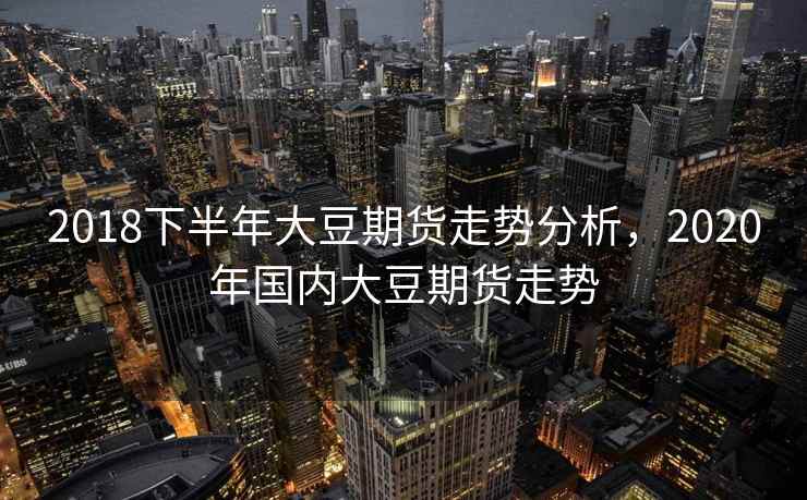 2018下半年大豆期货走势分析，2020年国内大豆期货走势