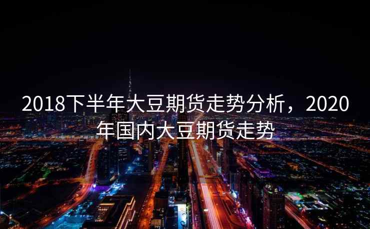 2018下半年大豆期货走势分析，2020年国内大豆期货走势