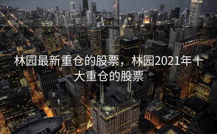林园最新重仓的股票，林园2021年十大重仓的股票