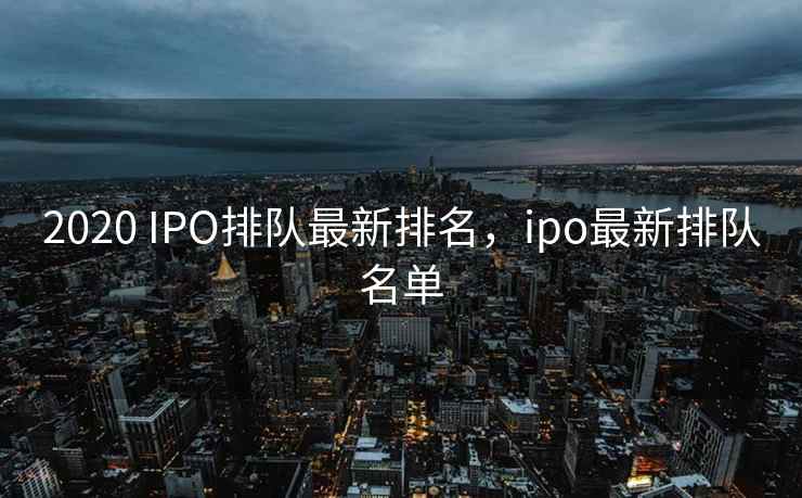 2020 IPO排队最新排名，ipo最新排队名单