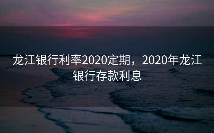 龙江银行利率2020定期，2020年龙江银行存款利息