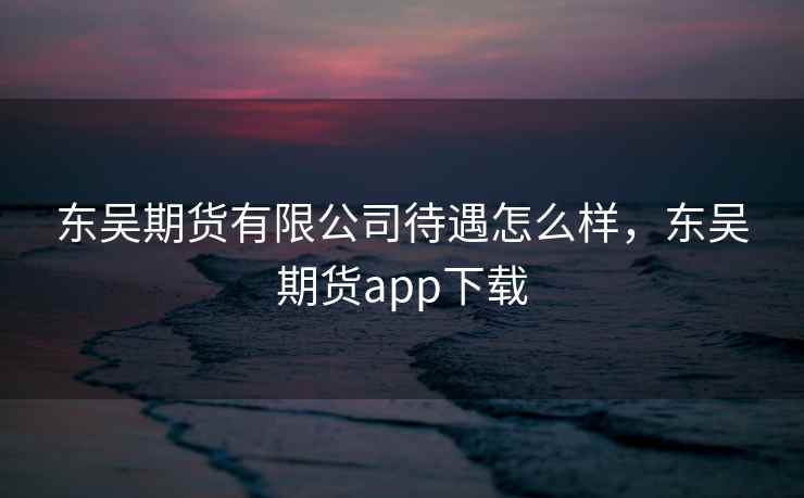 东吴期货有限公司待遇怎么样，东吴期货app下载