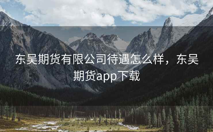 东吴期货有限公司待遇怎么样，东吴期货app下载