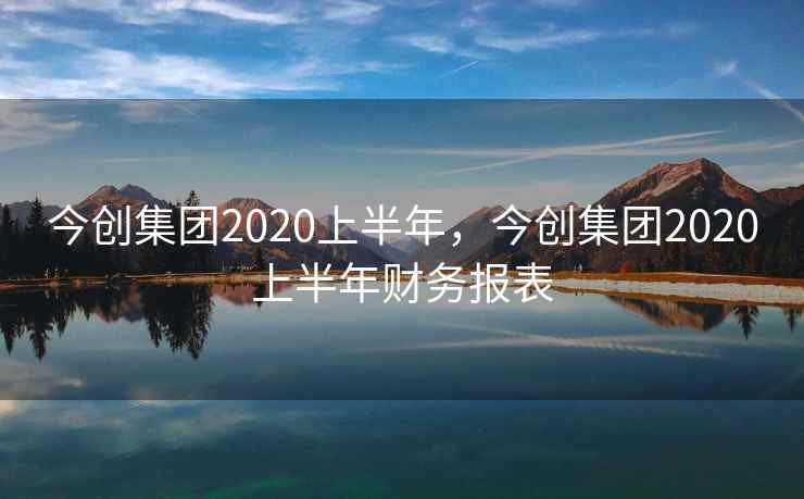 今创集团2020上半年，今创集团2020上半年财务报表
