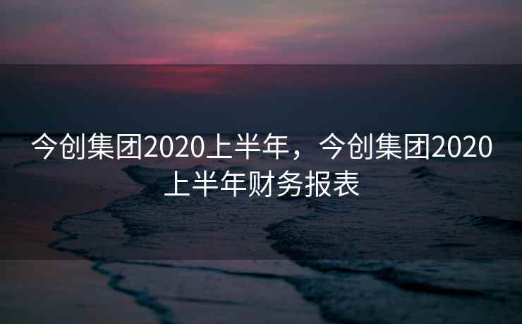 今创集团2020上半年，今创集团2020上半年财务报表