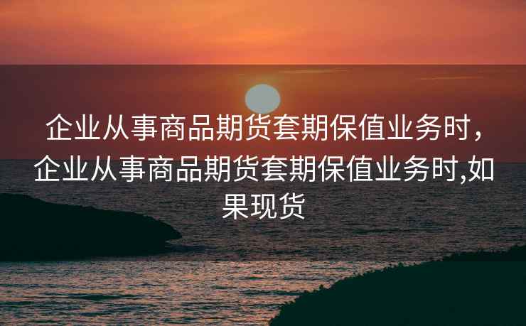 企业从事商品期货套期保值业务时，企业从事商品期货套期保值业务时,如果现货