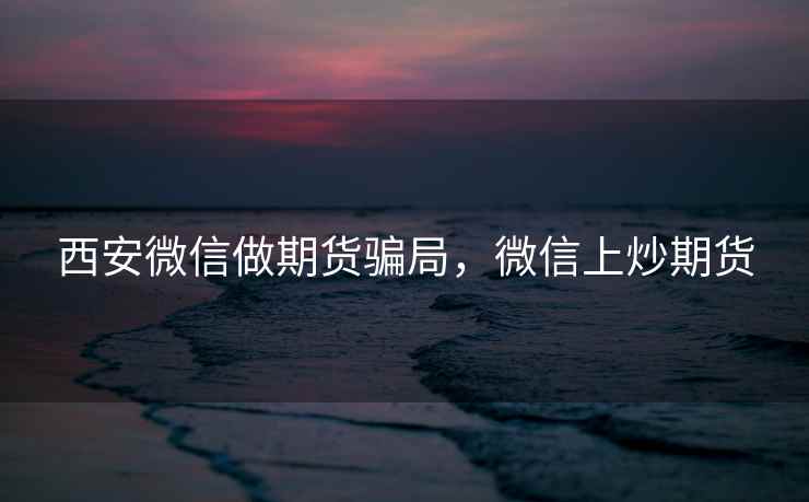 西安微信做期货骗局，微信上炒期货