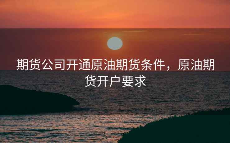 期货公司开通原油期货条件，原油期货开户要求