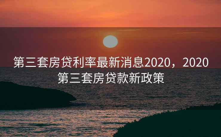 第三套房贷利率最新消息2020，2020第三套房贷款新政策