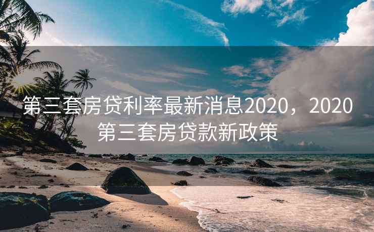 第三套房贷利率最新消息2020，2020第三套房贷款新政策