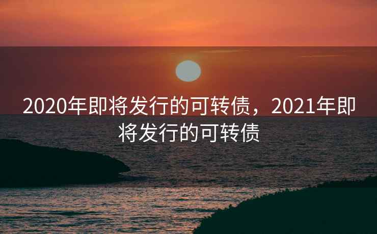 2020年即将发行的可转债，2021年即将发行的可转债