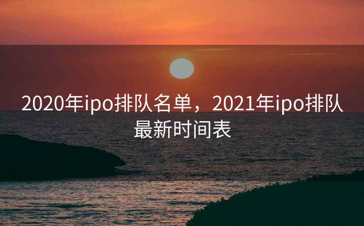 2020年ipo排队名单，2021年ipo排队最新时间表