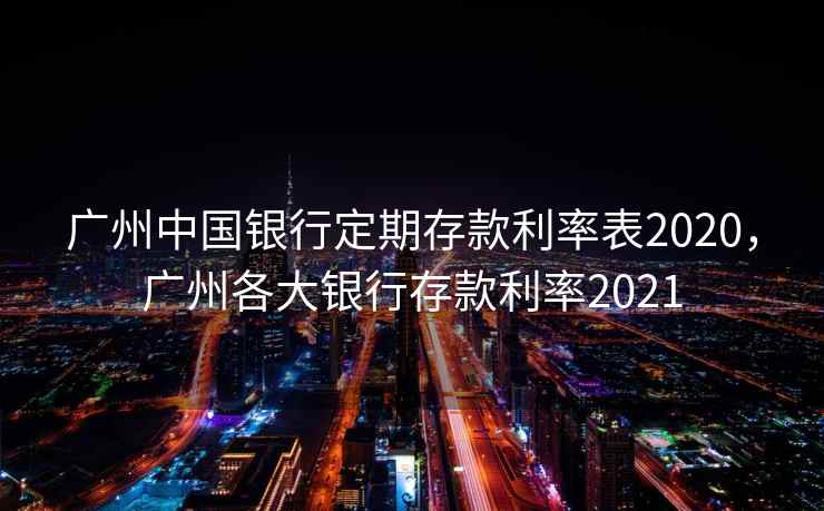 广州中国银行定期存款利率表2020,广州各大银行存款利率2021 广州中国银行定期存款利率表2020,广州各大银行存款利率2021