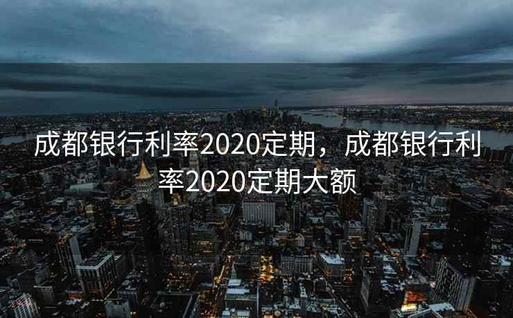 成都银行利率2020定期,成都银行利率2020定期大额 成都银行利率2020定期,成都银行利率2020定期大额