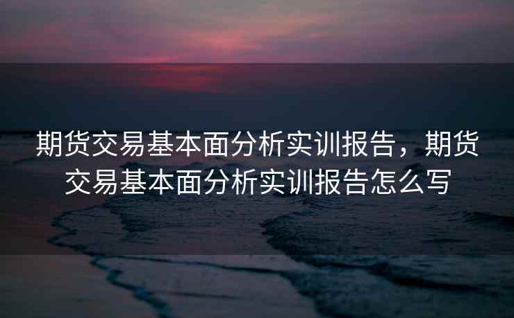 期货交易基本面分析实训报告,期货交易基本面分析实训报告怎么写 期货交易基本面分析实训报告,期货交易基本面分析实训报告怎么写