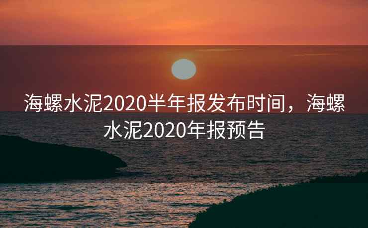 海螺水泥2020半年报发布时间，海螺水泥2020年报预告