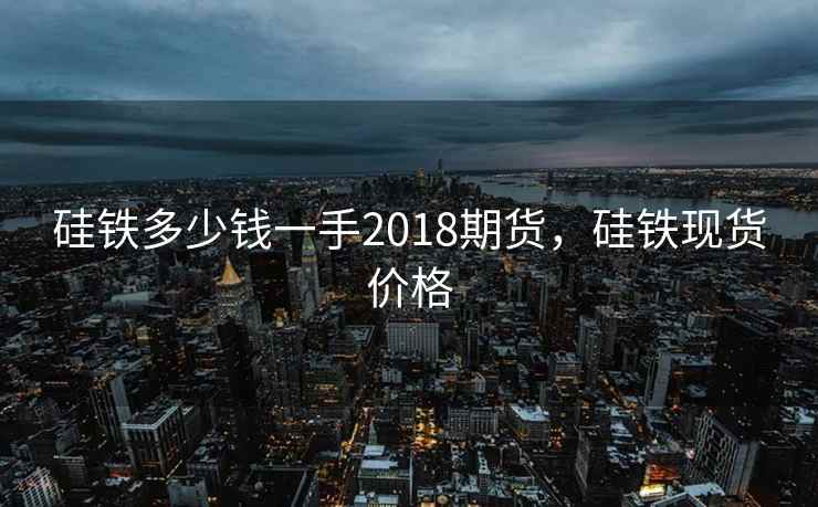 硅铁多少钱一手2018期货,硅铁现货价格 硅铁多少钱一手2018期货,硅铁现货价格