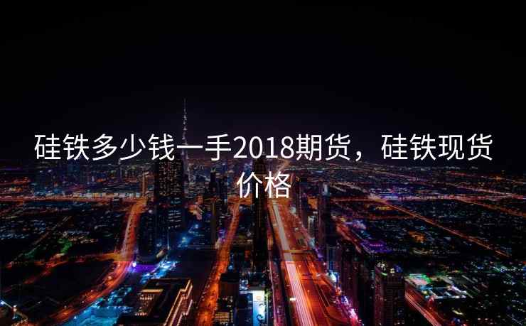 硅铁多少钱一手2018期货,硅铁现货价格 硅铁多少钱一手2018期货,硅铁现货价格
