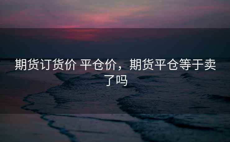 期货订货价 平仓价,期货平仓等于卖了吗 期货订货价 平仓价,期货平仓等于卖了吗