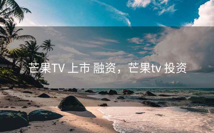 芒果TV 上市 融资，芒果tv 投资