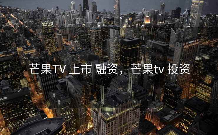 芒果TV 上市 融资，芒果tv 投资