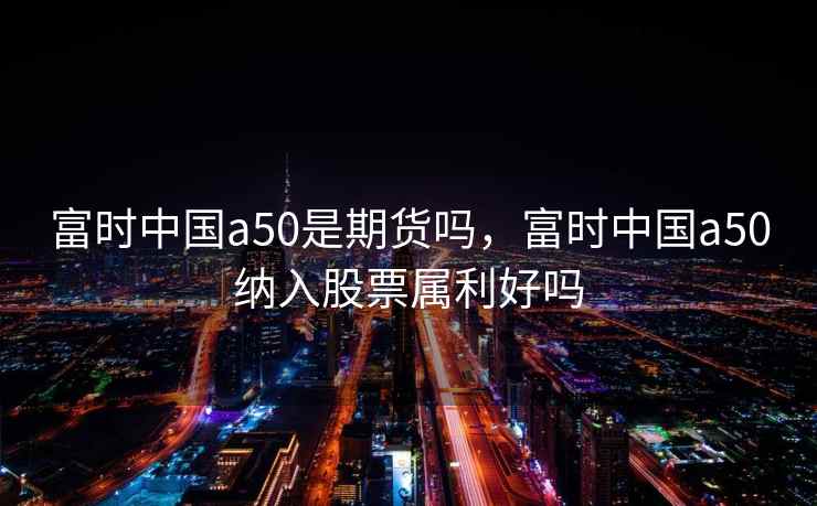 富时中国a50是期货吗，富时中国a50纳入股票属利好吗