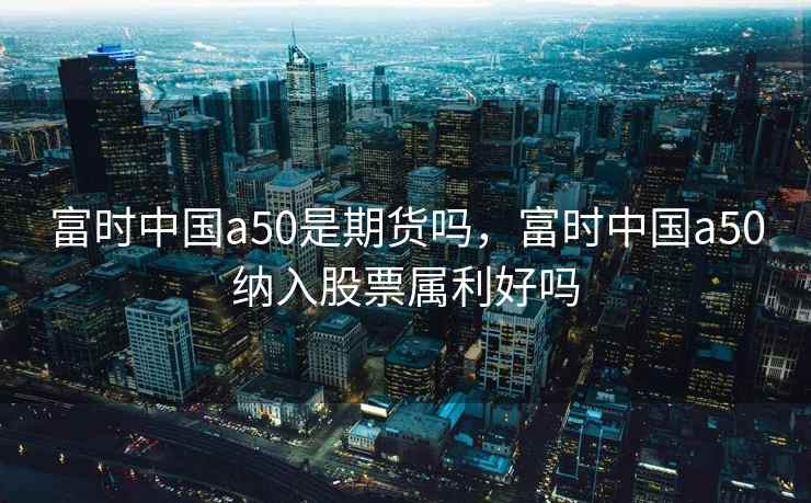 富时中国a50是期货吗，富时中国a50纳入股票属利好吗